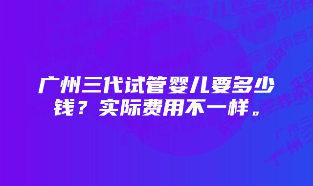 广州三代试管婴儿要多少钱？实际费用不一样。