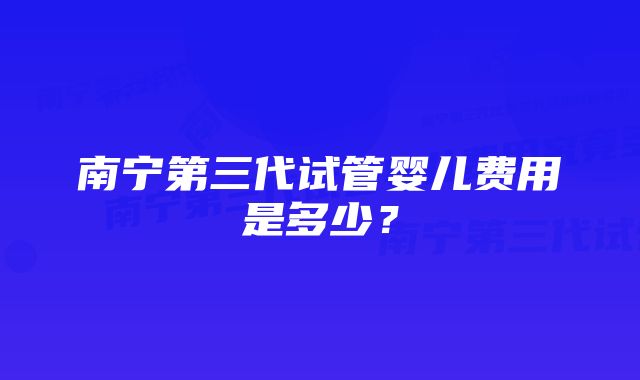 南宁第三代试管婴儿费用是多少？