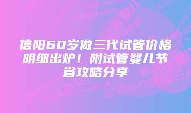 信阳60岁做三代试管价格明细出炉！附试管婴儿节省攻略分享