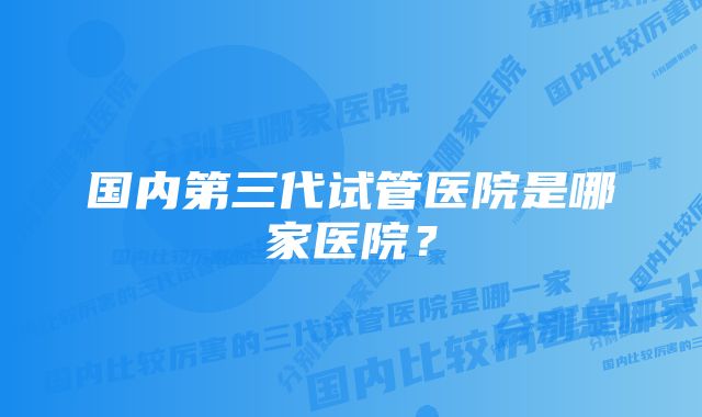 国内第三代试管医院是哪家医院？