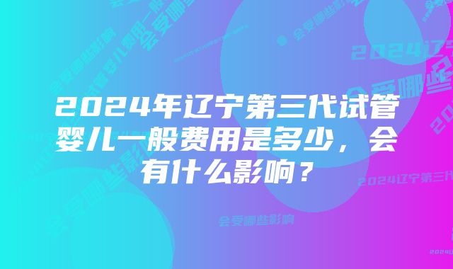 2024年辽宁第三代试管婴儿一般费用是多少，会有什么影响？