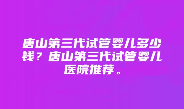 唐山第三代试管婴儿多少钱？唐山第三代试管婴儿医院推荐。