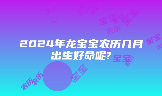 2024年龙宝宝农历几月出生好命呢?