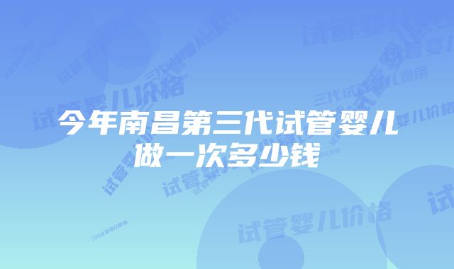 今年南昌第三代试管婴儿做一次多少钱