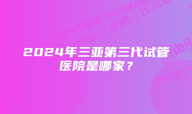 2024年三亚第三代试管医院是哪家？