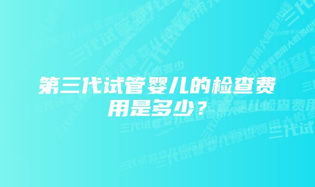 第三代试管婴儿的检查费用是多少？