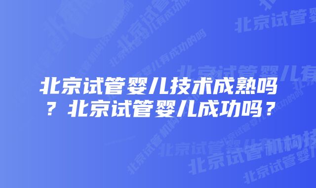 北京试管婴儿技术成熟吗？北京试管婴儿成功吗？