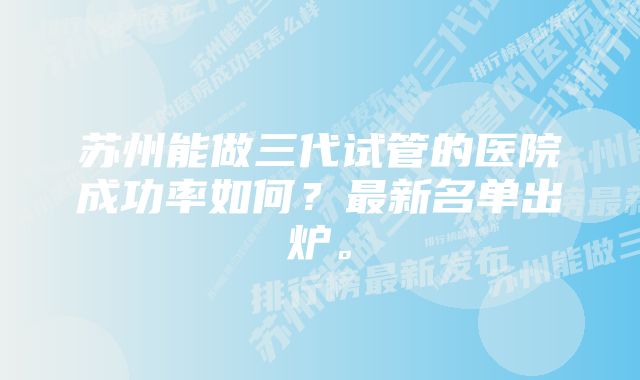 苏州能做三代试管的医院成功率如何？最新名单出炉。