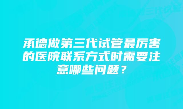 承德做第三代试管最厉害的医院联系方式时需要注意哪些问题？