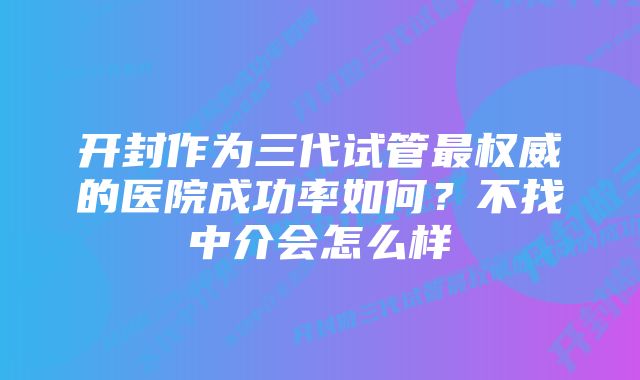 开封作为三代试管最权威的医院成功率如何？不找中介会怎么样