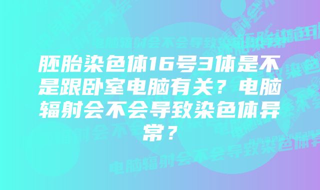 胚胎染色体16号3体是不是跟卧室电脑有关？电脑辐射会不会导致染色体异常？