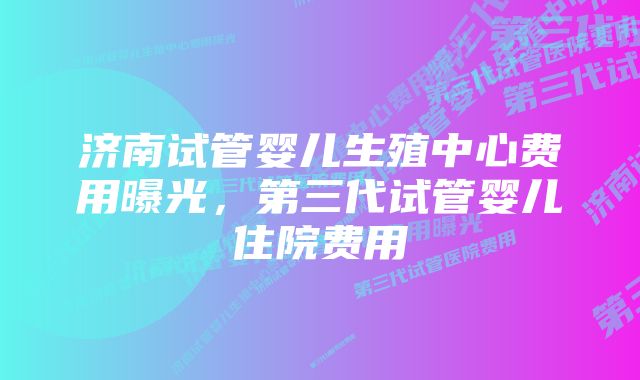 济南试管婴儿生殖中心费用曝光，第三代试管婴儿住院费用