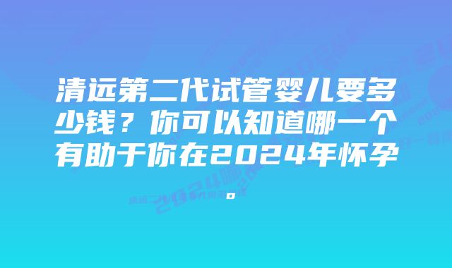 清远第二代试管婴儿要多少钱？你可以知道哪一个有助于你在2024年怀孕。