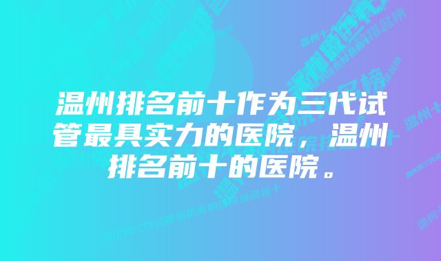 温州排名前十作为三代试管最具实力的医院，温州排名前十的医院。