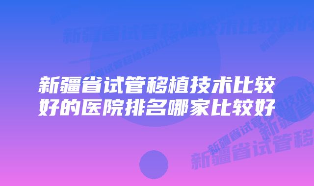 新疆省试管移植技术比较好的医院排名哪家比较好