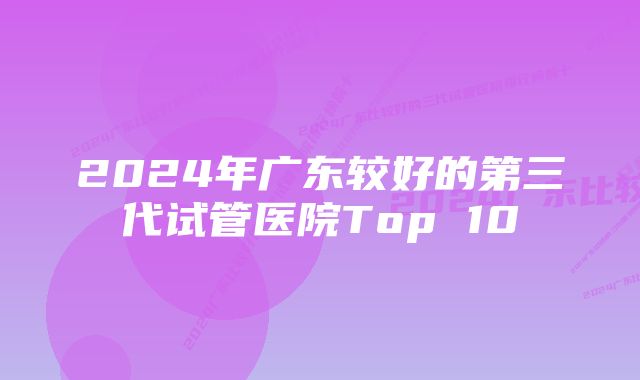 2024年广东较好的第三代试管医院Top 10