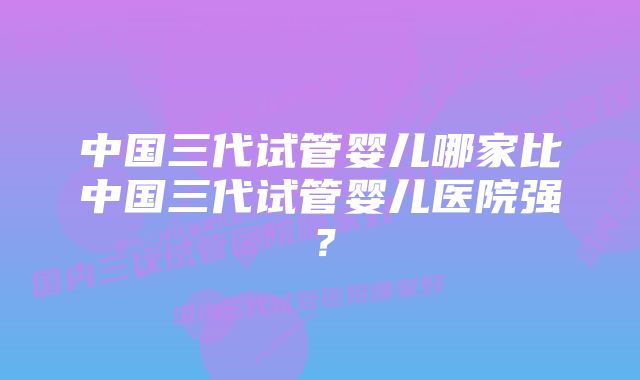 中国三代试管婴儿哪家比中国三代试管婴儿医院强？