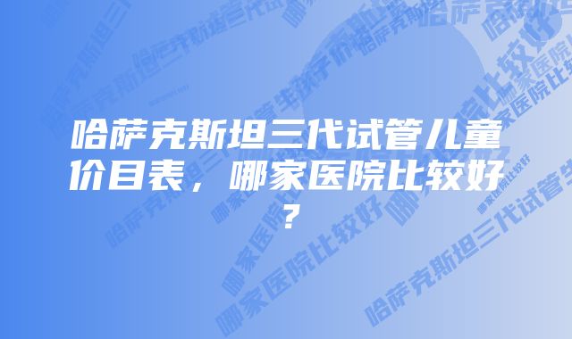 哈萨克斯坦三代试管儿童价目表，哪家医院比较好？