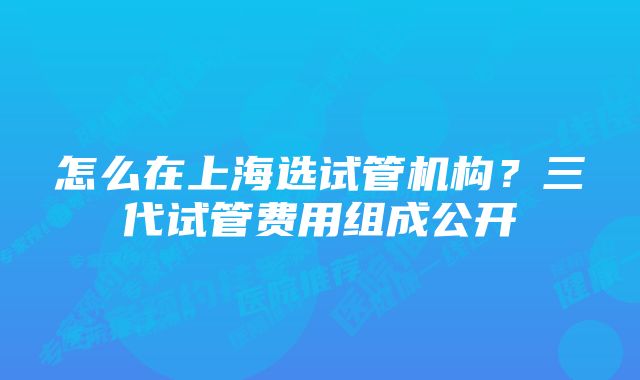 怎么在上海选试管机构？三代试管费用组成公开