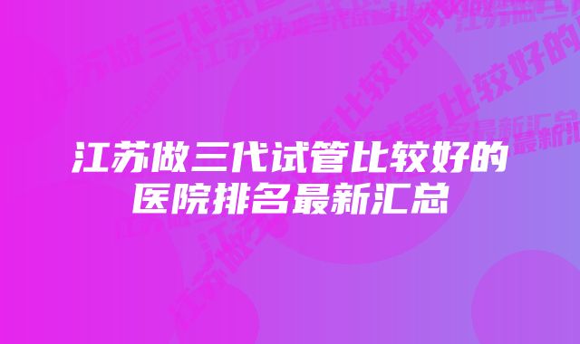 江苏做三代试管比较好的医院排名最新汇总