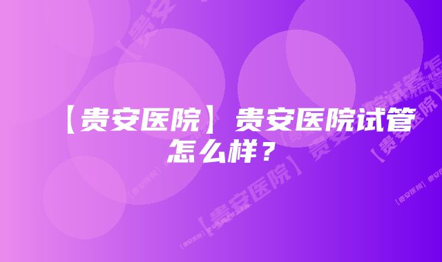 【贵安医院】贵安医院试管怎么样？