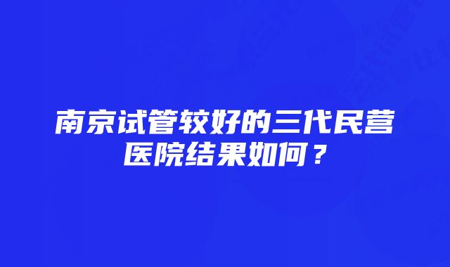 南京试管较好的三代民营医院结果如何？