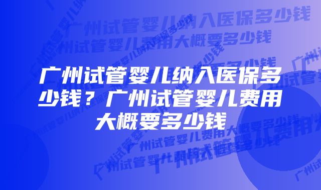 广州试管婴儿纳入医保多少钱？广州试管婴儿费用大概要多少钱