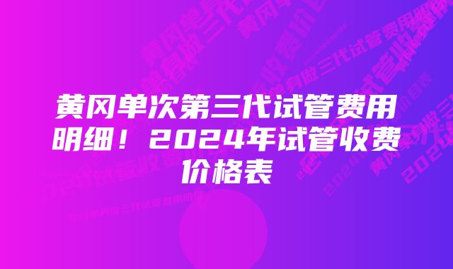 黄冈单次第三代试管费用明细！2024年试管收费价格表