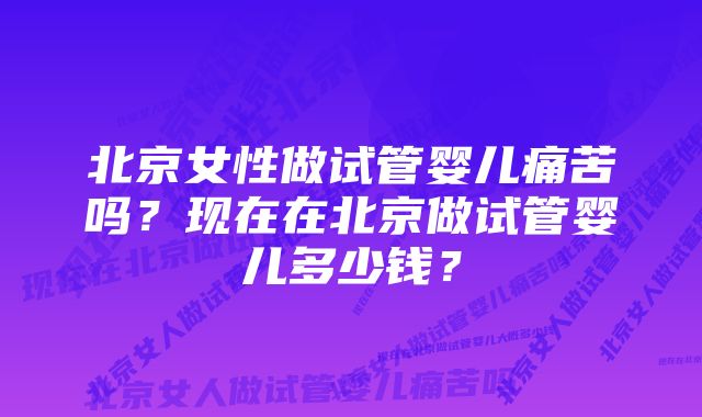 北京女性做试管婴儿痛苦吗？现在在北京做试管婴儿多少钱？