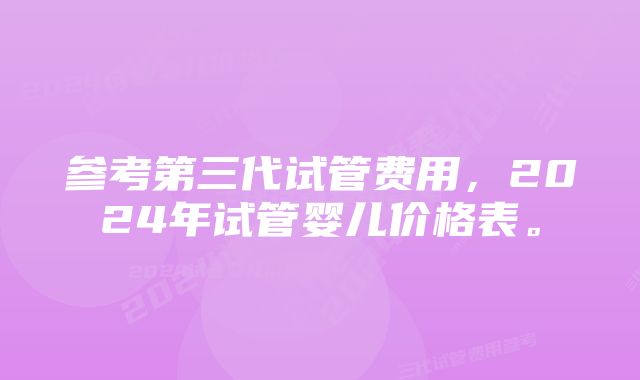 参考第三代试管费用，2024年试管婴儿价格表。