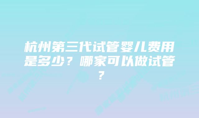 杭州第三代试管婴儿费用是多少？哪家可以做试管？