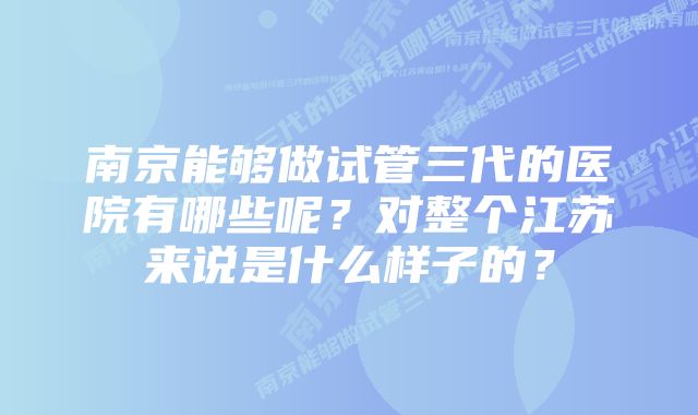 南京能够做试管三代的医院有哪些呢？对整个江苏来说是什么样子的？