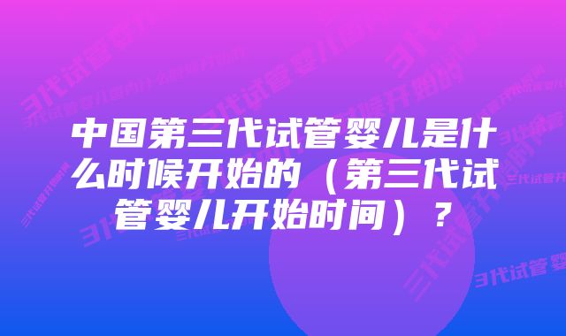 中国第三代试管婴儿是什么时候开始的（第三代试管婴儿开始时间）？