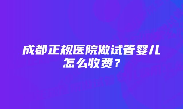 成都正规医院做试管婴儿怎么收费？