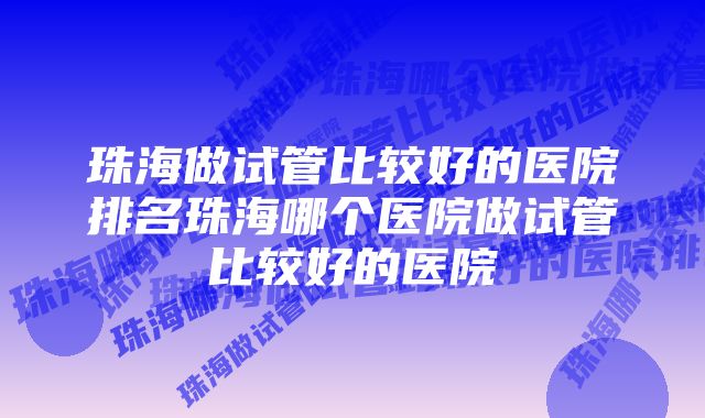 珠海做试管比较好的医院排名珠海哪个医院做试管比较好的医院