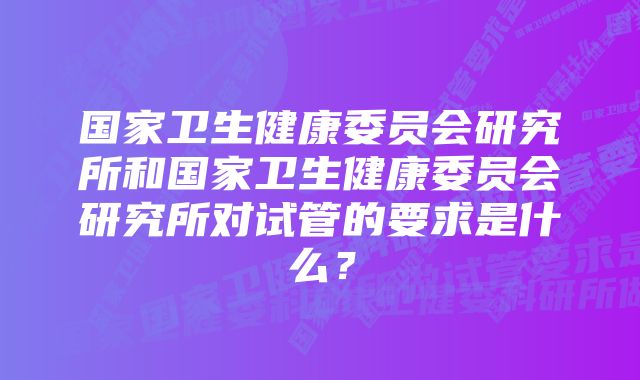 国家卫生健康委员会研究所和国家卫生健康委员会研究所对试管的要求是什么？