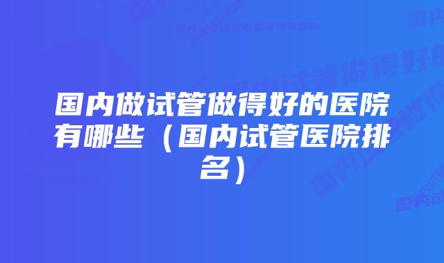 国内做试管做得好的医院有哪些（国内试管医院排名）