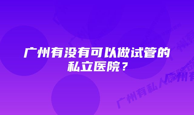 广州有没有可以做试管的私立医院？