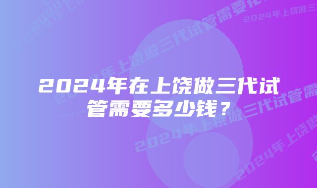 2024年在上饶做三代试管需要多少钱？