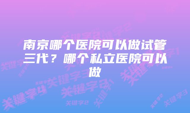 南京哪个医院可以做试管三代？哪个私立医院可以做