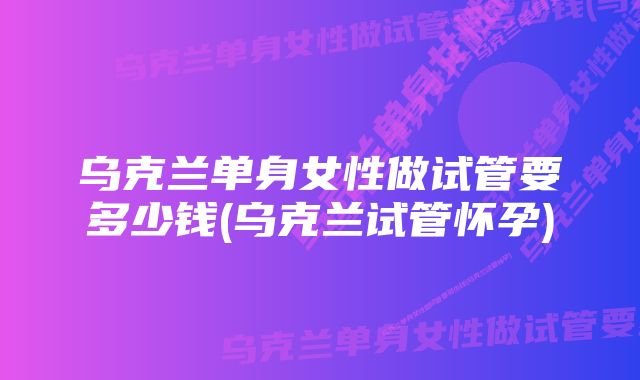 乌克兰单身女性做试管要多少钱(乌克兰试管怀孕)