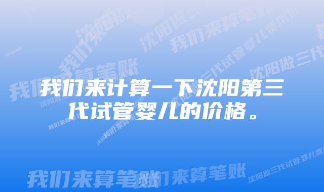 我们来计算一下沈阳第三代试管婴儿的价格。