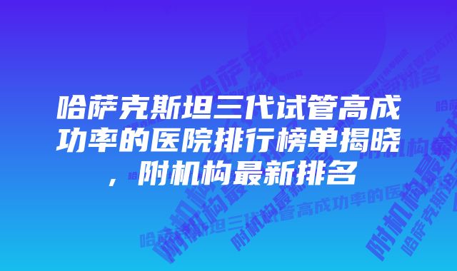 哈萨克斯坦三代试管高成功率的医院排行榜单揭晓，附机构最新排名