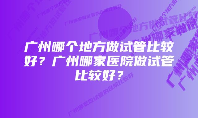 广州哪个地方做试管比较好？广州哪家医院做试管比较好？