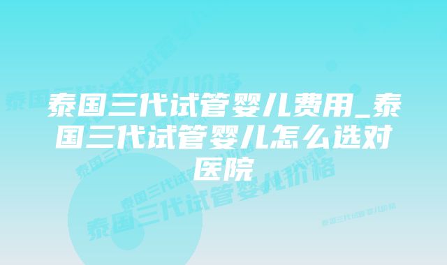 泰国三代试管婴儿费用_泰国三代试管婴儿怎么选对医院