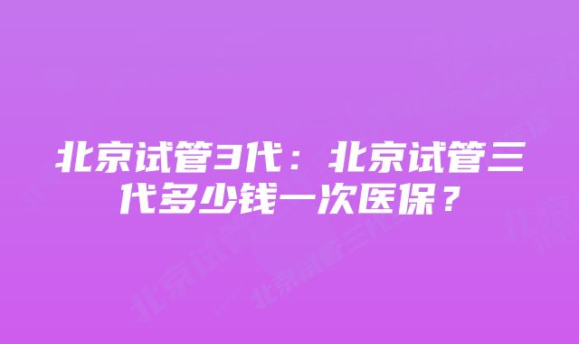 北京试管3代：北京试管三代多少钱一次医保？