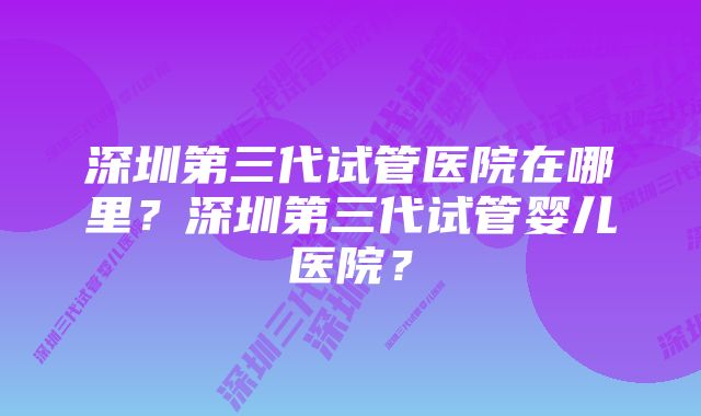 深圳第三代试管医院在哪里？深圳第三代试管婴儿医院？