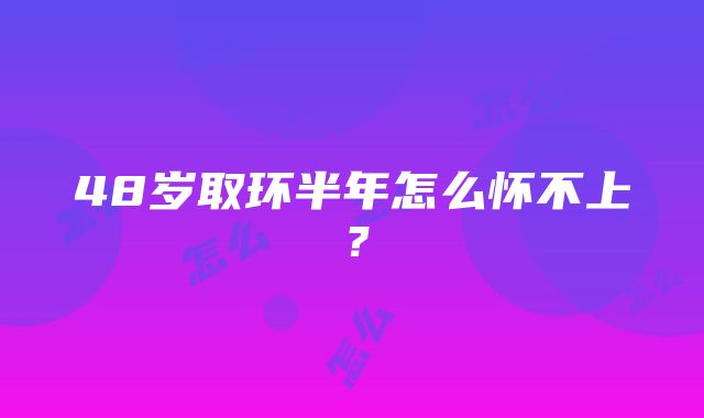 48岁取环半年怎么怀不上？