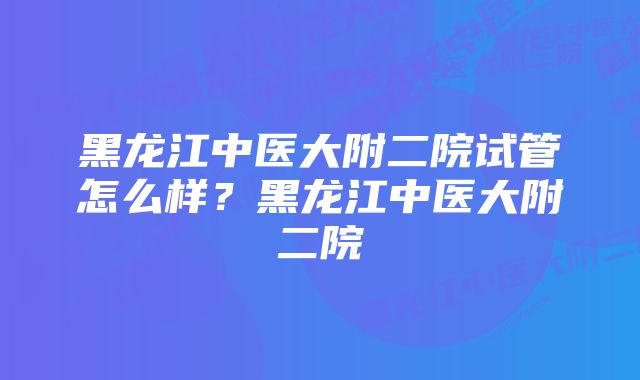 黑龙江中医大附二院试管怎么样？黑龙江中医大附二院