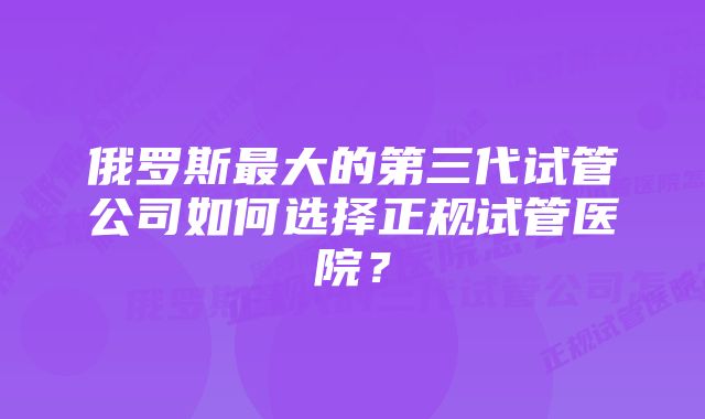 俄罗斯最大的第三代试管公司如何选择正规试管医院？